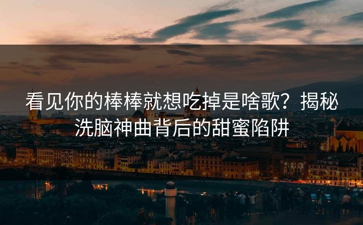 看见你的棒棒就想吃掉是啥歌？揭秘洗脑神曲背后的甜蜜陷阱