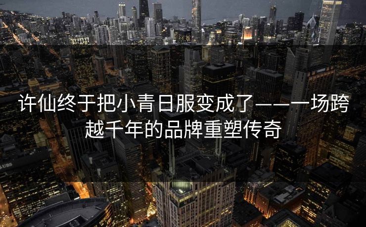 许仙终于把小青日服变成了——一场跨越千年的品牌重塑传奇